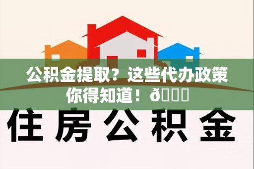 邵武公积金提取？这些代办政策你得知道！😎