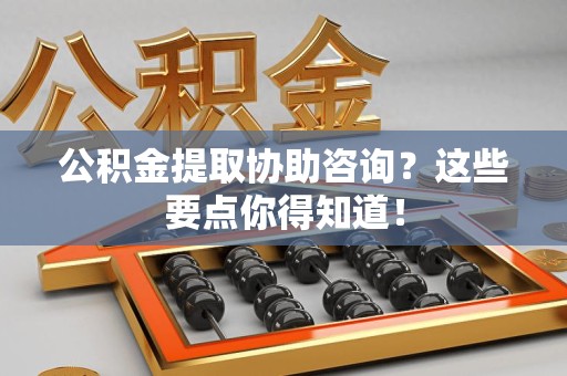 邵武公积金提取协助咨询？这些要点你得知道！