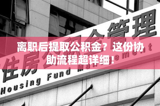 邵武离职后提取公积金？这份协助流程超详细！