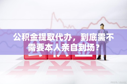 邵武公积金提取代办,到底需不需要本人亲自到场? 邵武公积金提取代办,到底需不需要本人亲自到场?