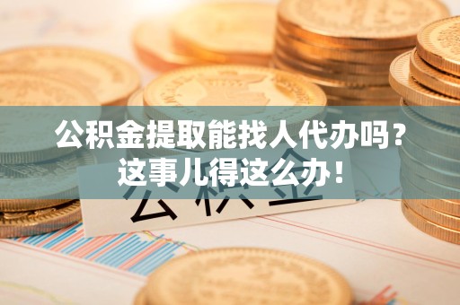 邵武公积金提取能找人代办吗？这事儿得这么办！