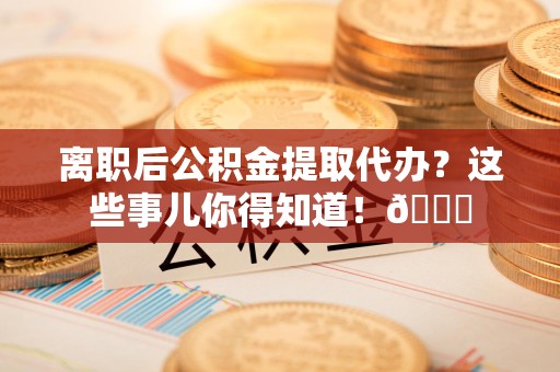 邵武离职后公积金提取代办？这些事儿你得知道！😎