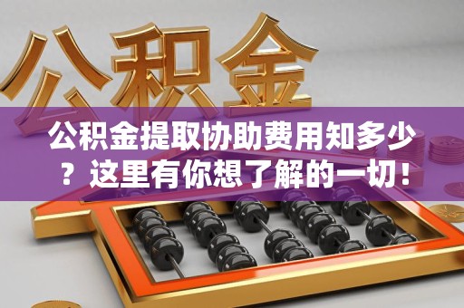 邵武公积金提取协助费用知多少？这里有你想了解的一切！