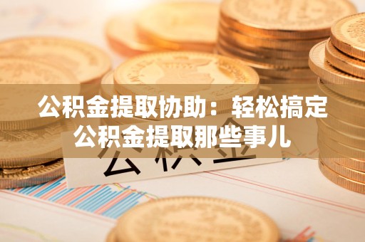 邵武公积金提取协助:轻松搞定公积金提取那些事儿 邵武公积金提取协助:轻松搞定公积金提取那些事儿