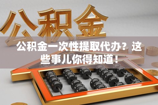 邵武公积金一次性提取代办？这些事儿你得知道！