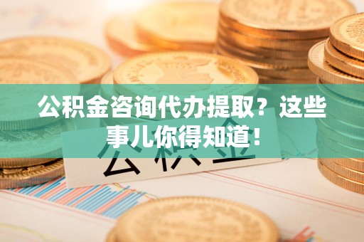 邵武公积金咨询代办提取？这些事儿你得知道！