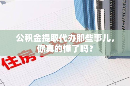 邵武公积金提取代办那些事儿，你真的懂了吗？