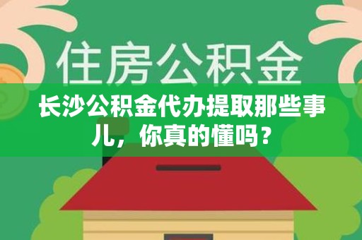 邵武长沙公积金代办提取那些事儿，你真的懂吗？