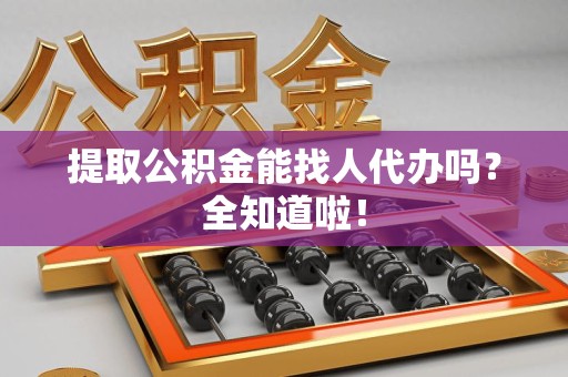 邵武提取公积金能找人代办吗？全知道啦！