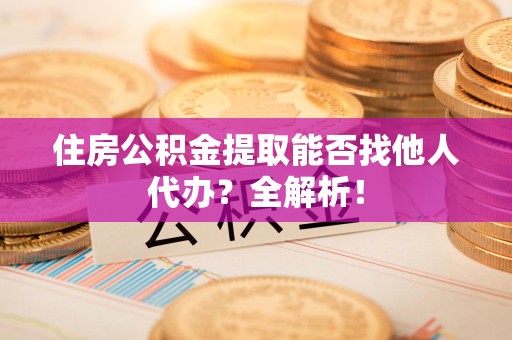 邵武住房公积金提取能否找他人代办？全解析！