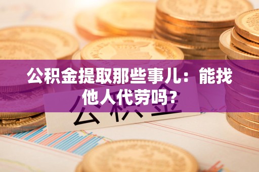 邵武公积金提取那些事儿：能找他人代劳吗？
