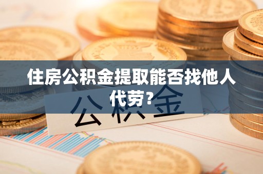 邵武住房公积金提取能否找他人代劳? 邵武住房公积金提取能否找他人代劳?