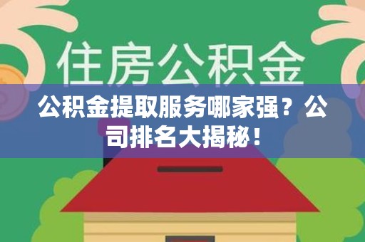 邵武公积金提取服务哪家强？公司排名大揭秘！
